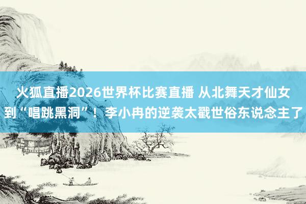火狐直播2026世界杯比赛直播 从北舞天才仙女到“唱跳黑洞”！李小冉的逆袭太戳世俗东说念主了