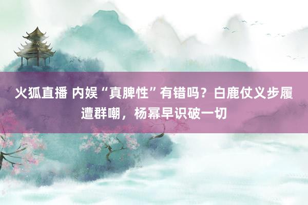 火狐直播 内娱“真脾性”有错吗？白鹿仗义步履遭群嘲，杨幂早识破一切