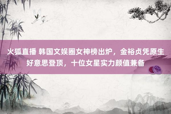 火狐直播 韩国文娱圈女神榜出炉，金裕贞凭原生好意思登顶，十位女星实力颜值兼备
