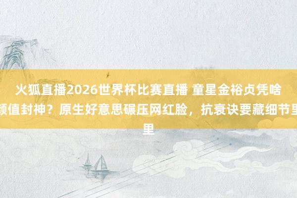 火狐直播2026世界杯比赛直播 童星金裕贞凭啥颜值封神？原生好意思碾压网红脸，抗衰诀要藏细节里
