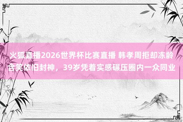 火狐直播2026世界杯比赛直播 韩孝周拒却冻龄含笑依旧封神，39岁凭着实感碾压圈内一众同业