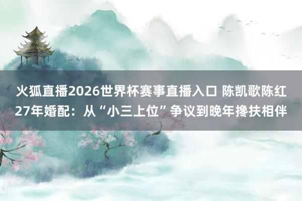 火狐直播2026世界杯赛事直播入口 陈凯歌陈红27年婚配：从“小三上位”争议到晚年搀扶相伴