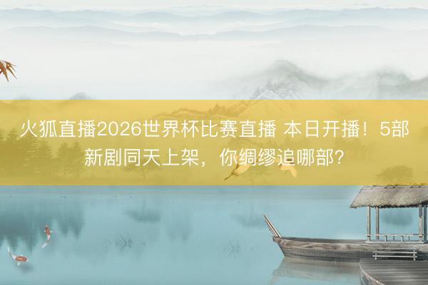 火狐直播2026世界杯比赛直播 本日开播！5部新剧同天上架，你绸缪追哪部？