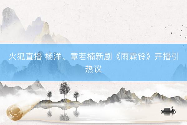 火狐直播 杨洋、章若楠新剧《雨霖铃》开播引热议
