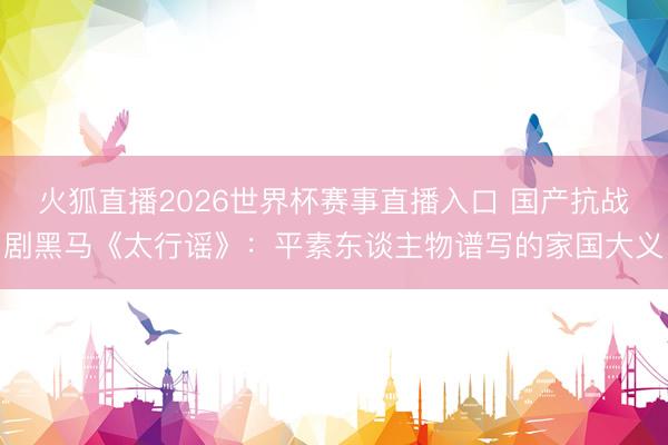 火狐直播2026世界杯赛事直播入口 国产抗战剧黑马《太行谣》:平素东谈主物谱写的家国大义