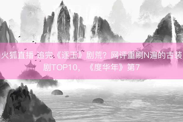 火狐直播 追完《逐玉》剧荒？网评重刷N遍的古装剧TOP10，《度华年》第7