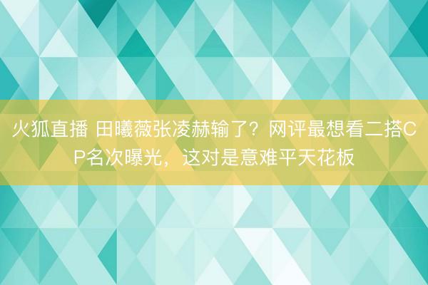 火狐直播 田曦薇张凌赫输了？网评最想看二搭CP名次曝光，这对是意难平天花板