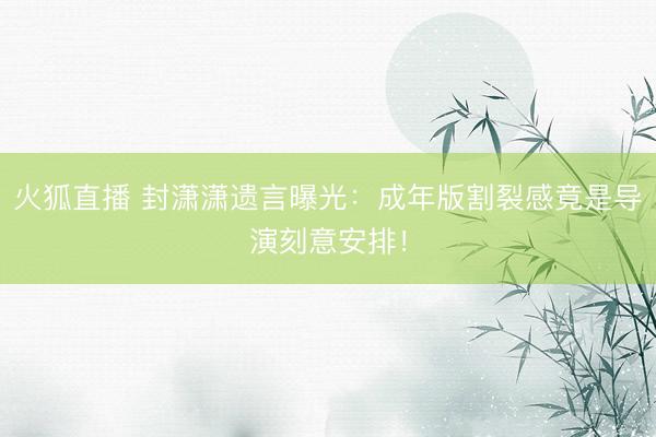 火狐直播 封潇潇遗言曝光：成年版割裂感竟是导演刻意安排！