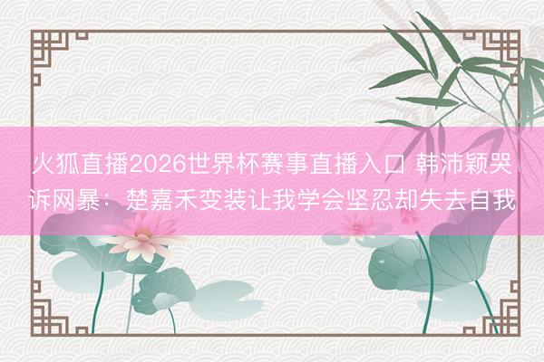 火狐直播2026世界杯赛事直播入口 韩沛颖哭诉网暴：楚嘉禾变装让我学会坚忍却失去自我