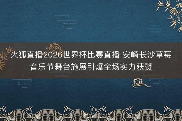火狐直播2026世界杯比赛直播 安崎长沙草莓音乐节舞台施展引爆全场实力获赞