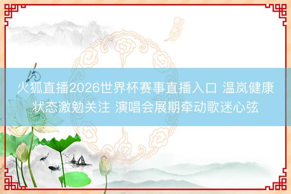 火狐直播2026世界杯赛事直播入口 温岚健康状态激勉关注 演唱会展期牵动歌迷心弦