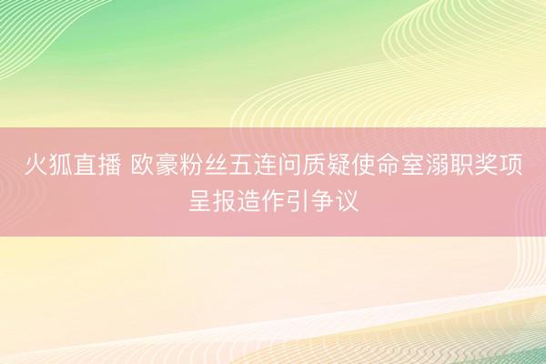 火狐直播 欧豪粉丝五连问质疑使命室溺职奖项呈报造作引争议