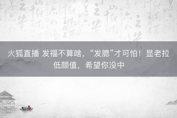 火狐直播 发福不算啥，“发腮”才可怕！显老拉低颜值，希望你没中