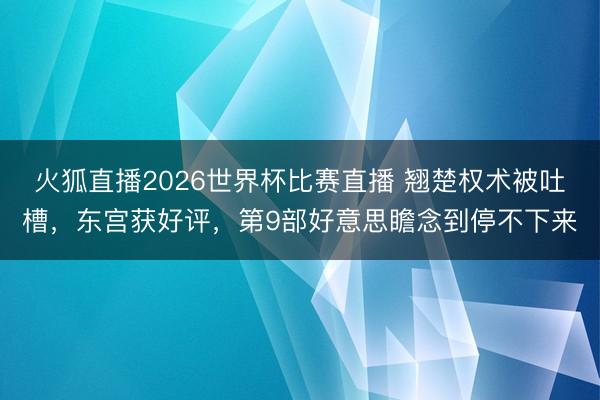 火狐直播2026世界杯比赛直播 翘楚权术被吐槽，东宫获好评，第9部好意思瞻念到停不下来