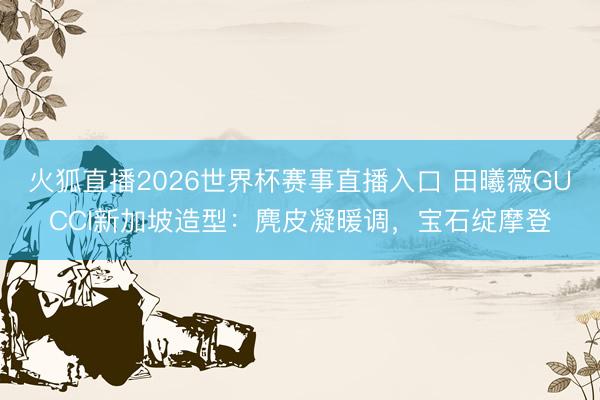 火狐直播2026世界杯赛事直播入口 田曦薇GUCCI新加坡造型：麂皮凝暖调，宝石绽摩登