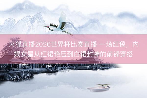 火狐直播2026世界杯比赛直播 一场红毯,内娱女星从红裙艳压到白裙封神的前锋穿搭