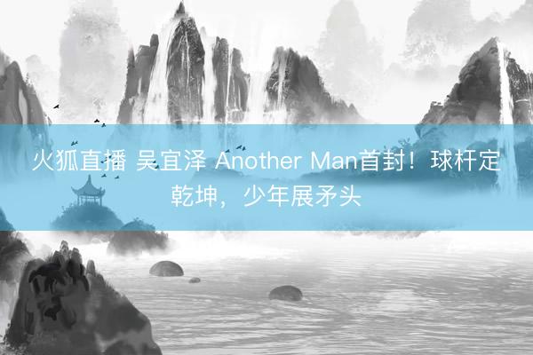 火狐直播 吴宜泽 Another Man首封！球杆定乾坤，少年展矛头