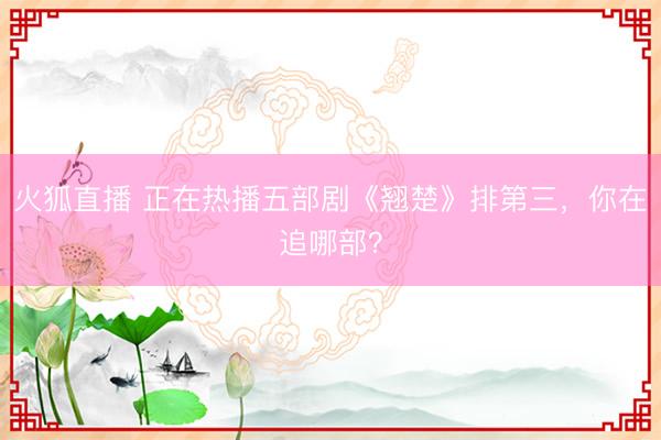 火狐直播 正在热播五部剧《翘楚》排第三，你在追哪部？