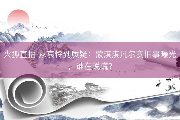 火狐直播 从哀怜到质疑：蒙淇淇凡尔赛旧事曝光，谁在说谎？