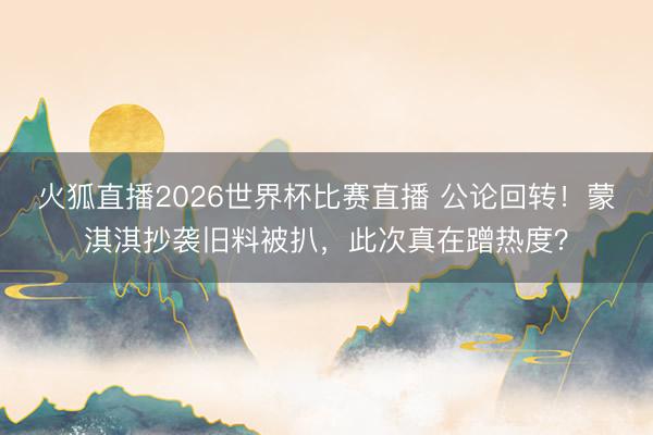 火狐直播2026世界杯比赛直播 公论回转！蒙淇淇抄袭旧料被扒，此次真在蹭热度？
