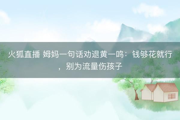 火狐直播 姆妈一句话劝退黄一鸣：钱够花就行，别为流量伤孩子