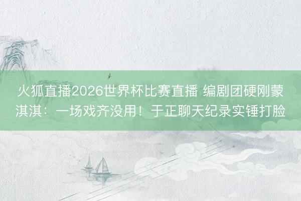 火狐直播2026世界杯比赛直播 编剧团硬刚蒙淇淇：一场戏齐没用！于正聊天纪录实锤打脸