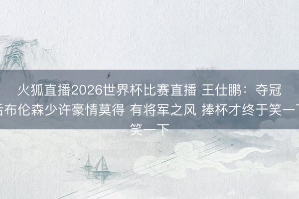 火狐直播2026世界杯比赛直播 王仕鹏：夺冠后布伦森少许豪情莫得 有将军之风 捧杯才终于笑一下