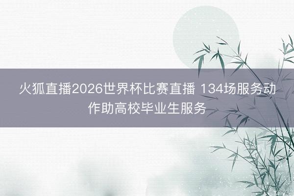 火狐直播2026世界杯比赛直播 134场服务动作助高校毕业生服务