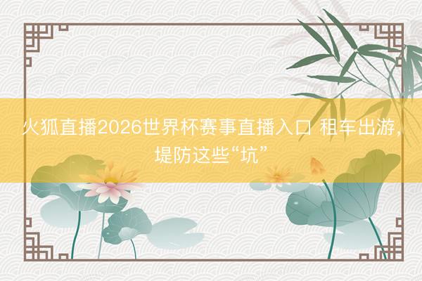 火狐直播2026世界杯赛事直播入口 租车出游，堤防这些“坑”