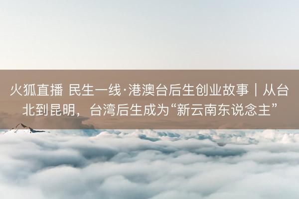 火狐直播 民生一线·港澳台后生创业故事｜从台北到昆明，台湾后生成为“新云南东说念主”