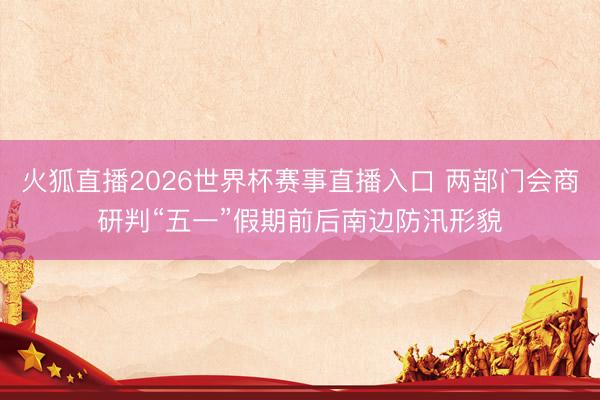 火狐直播2026世界杯赛事直播入口 两部门会商研判“五一”假期前后南边防汛形貌