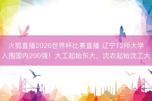 火狐直播2026世界杯比赛直播 辽宁12所大学入围国内200强！大工起始东大，沈农起始沈工大