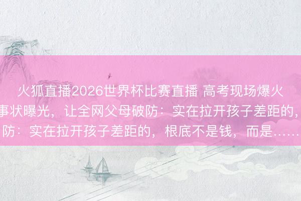 火狐直播2026世界杯比赛直播 高考现场爆火的“迈巴赫少爷”，真竣事状曝光，让全网父母破防：实在拉开孩子差距的，根底不是钱，而是……