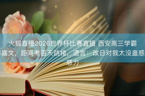 火狐直播2026世界杯比赛直播 西安高三学霸林嘉文，距高考百天跳楼，遗言：改日对我太没蛊惑力