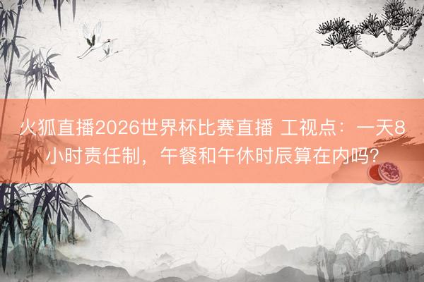 火狐直播2026世界杯比赛直播 工视点：一天8小时责任制，午餐和午休时辰算在内吗？
