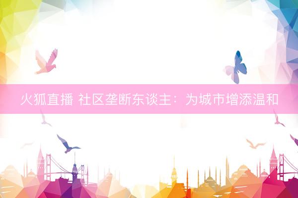 火狐直播 社区垄断东谈主：为城市增添温和