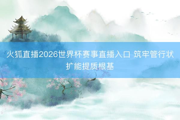 火狐直播2026世界杯赛事直播入口 筑牢管行状扩能提质根基