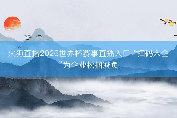 火狐直播2026世界杯赛事直播入口 “扫码入企”为企业松捆减负