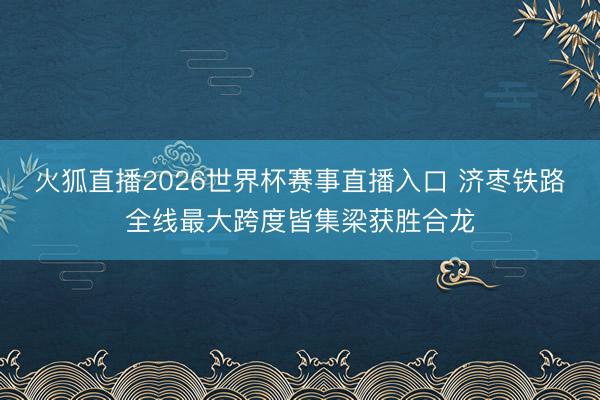 火狐直播2026世界杯赛事直播入口 济枣铁路全线最大跨度皆集梁获胜合龙