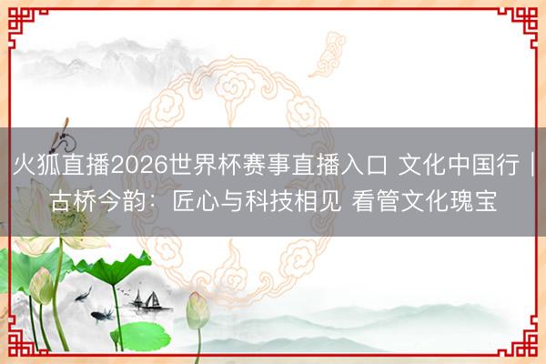 火狐直播2026世界杯赛事直播入口 文化中国行｜古桥今韵：匠心与科技相见 看管文化瑰宝