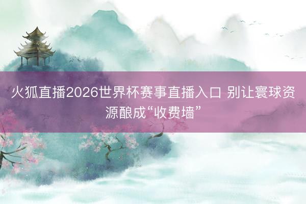 火狐直播2026世界杯赛事直播入口 别让寰球资源酿成“收费墙”