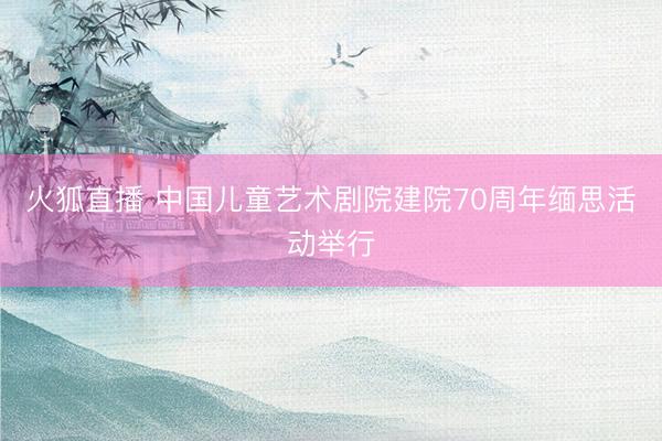 火狐直播 中国儿童艺术剧院建院70周年缅思活动举行