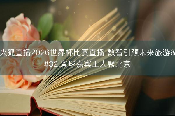 火狐直播2026世界杯比赛直播 数智引颈未来旅游 寰球嘉宾王人聚北京