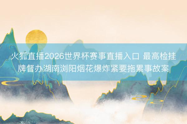 火狐直播2026世界杯赛事直播入口 最高检挂牌督办湖南浏阳烟花爆炸紧要拖累事故案