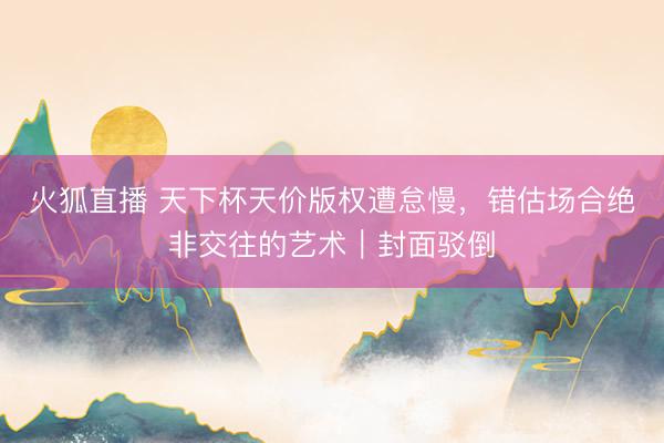 火狐直播 天下杯天价版权遭怠慢，错估场合绝非交往的艺术｜封面驳倒