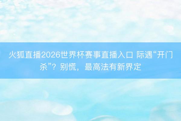 火狐直播2026世界杯赛事直播入口 际遇“开门杀”？别慌，最高法有新界定