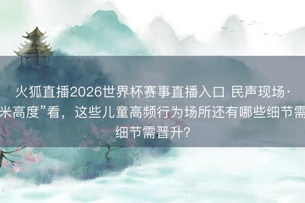 火狐直播2026世界杯赛事直播入口 民声现场·从“一米高度”看,这些儿童高频行为场所还有哪些细节需晋升?