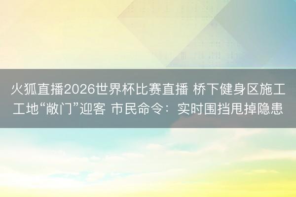 火狐直播2026世界杯比赛直播 桥下健身区施工工地“敞门”迎客 市民命令：实时围挡甩掉隐患
