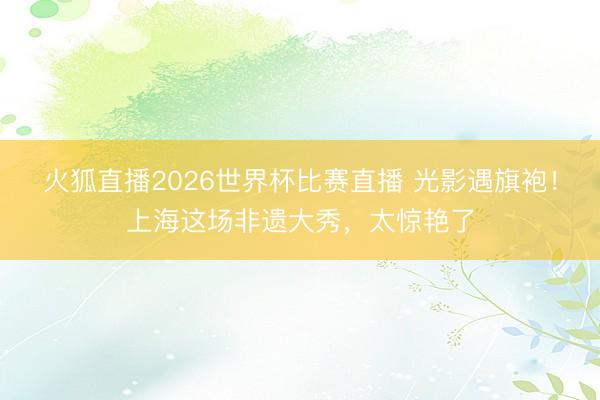 火狐直播2026世界杯比赛直播 光影遇旗袍！上海这场非遗大秀，太惊艳了