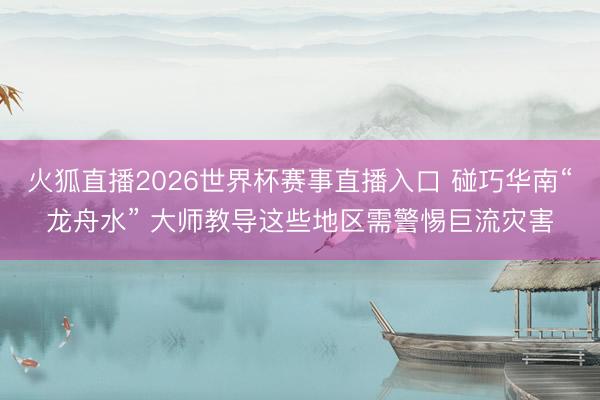 火狐直播2026世界杯赛事直播入口 碰巧华南“龙舟水” 大师教导这些地区需警惕巨流灾害